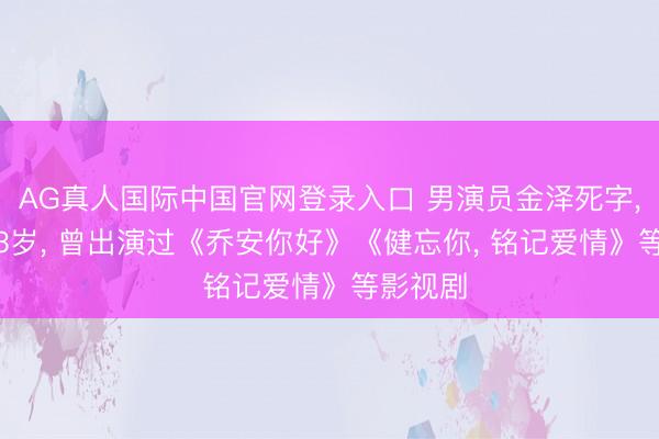 AG真人国际中国官网登录入口 男演员金泽死字， 年仅33岁， 曾出演过《乔安你好》《健忘你， 铭记爱情》等影视剧