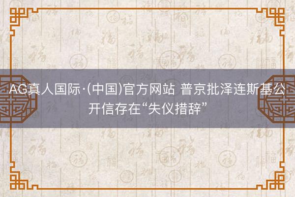 AG真人国际·(中国)官方网站 普京批泽连斯基公开信存在“失仪措辞”