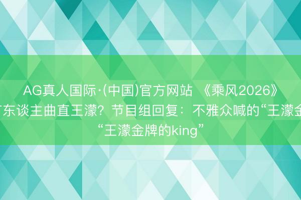 AG真人国际·(中国)官方网站 《乘风2026》四公现场有东谈主曲直王濛?节目组回复:不雅众喊的“王濛金牌的king”