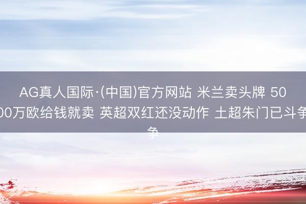 AG真人国际·(中国)官方网站 米兰卖头牌 5000万欧给钱就卖 英超双红还没动作 土超朱门已斗争