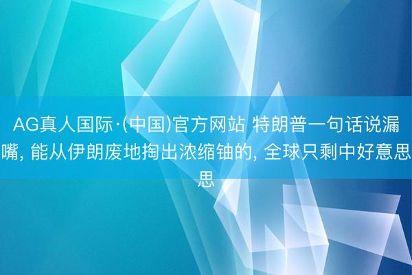 AG真人国际·(中国)官方网站 特朗普一句话说漏嘴， 能从伊朗废地掏出浓缩铀的， 全球只剩中好意思