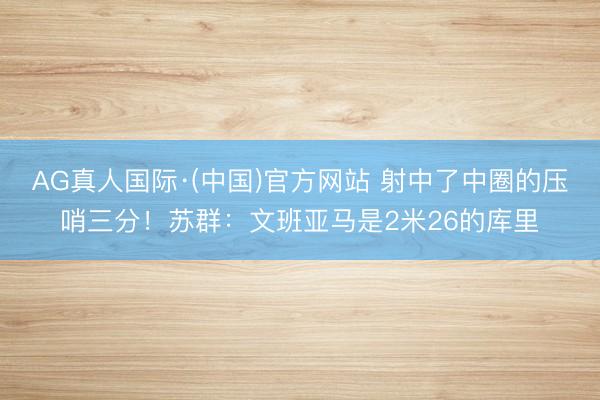 AG真人国际·(中国)官方网站 射中了中圈的压哨三分!苏群:文班亚马是2米26的库里