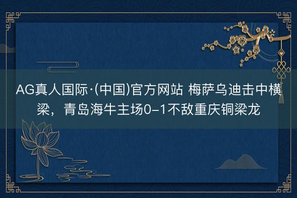 AG真人国际·(中国)官方网站 梅萨乌迪击中横梁，青岛海牛主场0-1不敌重庆铜梁龙
