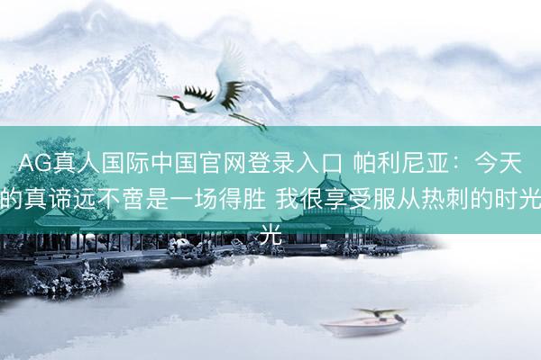 AG真人国际中国官网登录入口 帕利尼亚：今天的真谛远不啻是一场得胜 我很享受服从热刺的时光