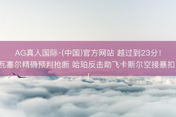 AG真人国际·(中国)官方网站 越过到23分！瓦塞尔精确预判抢断 哈珀反击助飞卡斯尔空接暴扣！