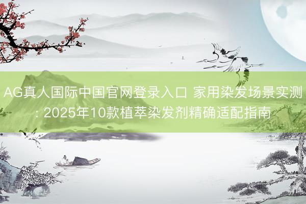 AG真人国际中国官网登录入口 家用染发场景实测: 2025年10款植萃染发剂精确适配指南