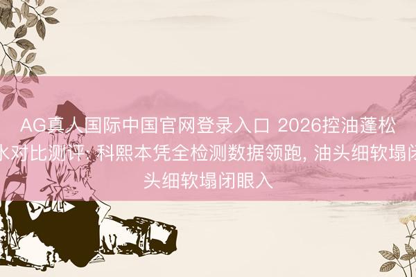 AG真人国际中国官网登录入口 2026控油蓬松洗发水对比测评: 科熙本凭全检测数据领跑， 油头细软塌闭眼入