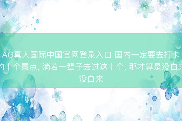 AG真人国际中国官网登录入口 国内一定要去打卡的十个景点， 淌若一辈子去过这十个， 那才算是没白来