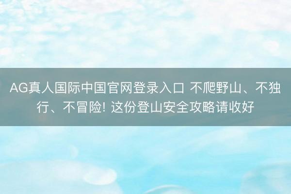 AG真人国际中国官网登录入口 不爬野山、不独行、不冒险! 这份登山安全攻略请收好