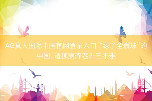 AG真人国际中国官网登录入口 “绿了全寰球”的中国， 透顶震碎老外三不雅