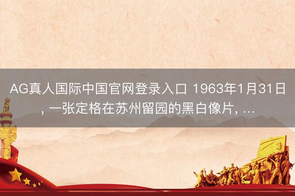AG真人国际中国官网登录入口 1963年1月31日， 一张定格在苏州留园的黑白像片， …