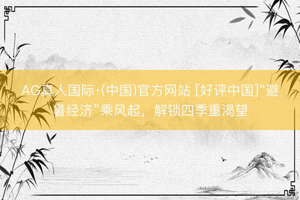 AG真人国际·(中国)官方网站 [好评中国]“避暑经济”乘风起，解锁四季重渴望