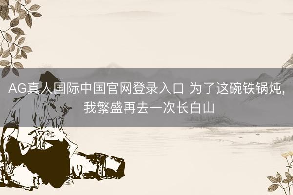 AG真人国际中国官网登录入口 为了这碗铁锅炖， 我繁盛再去一次长白山