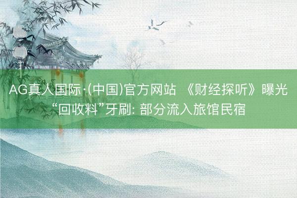AG真人国际·(中国)官方网站 《财经探听》曝光“回收料”牙刷: 部分流入旅馆民宿