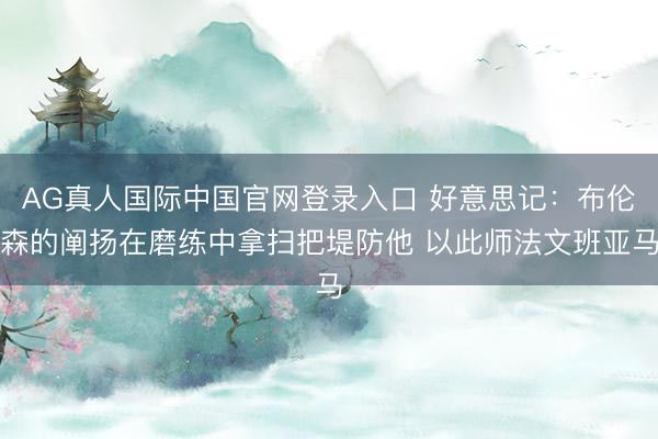 AG真人国际中国官网登录入口 好意思记：布伦森的阐扬在磨练中拿扫把堤防他 以此师法文班亚马