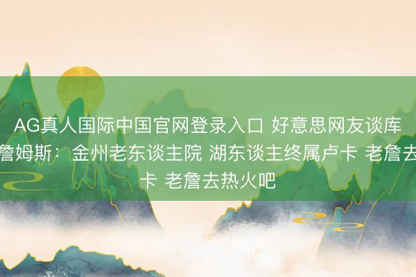 AG真人国际中国官网登录入口 好意思网友谈库里招募詹姆斯：金州老东谈主院 湖东谈主终属卢卡 老詹去热火吧