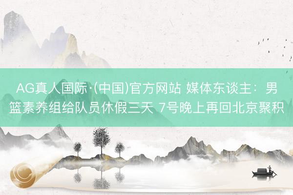 AG真人国际·(中国)官方网站 媒体东谈主:男篮素养组给队员休假三天 7号晚上再回北京聚积