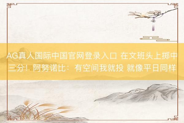 AG真人国际中国官网登录入口 在文班头上掷中三分！阿努诺比：有空间我就投 就像平日同样