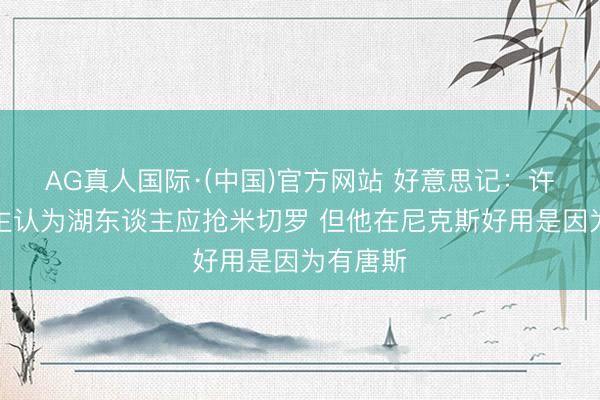 AG真人国际·(中国)官方网站 好意思记：许多东谈主认为湖东谈主应抢米切罗 但他在尼克斯好用是因为有唐斯