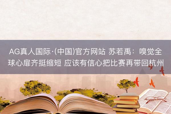 AG真人国际·(中国)官方网站 苏若禹:嗅觉全球心扉齐挺缩短 应该有信心把比赛再带回杭州