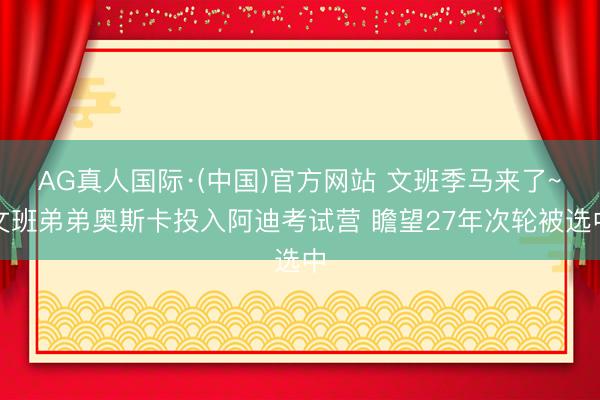AG真人国际·(中国)官方网站 文班季马来了~文班弟弟奥斯卡投入阿迪考试营 瞻望27年次轮被选中