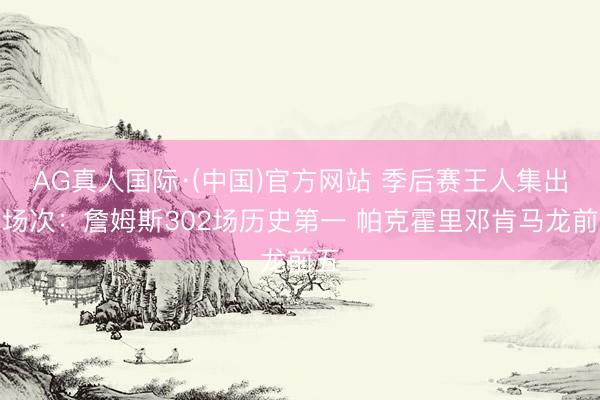 AG真人国际·(中国)官方网站 季后赛王人集出战场次:詹姆斯302场历史第一 帕克霍里邓肯马龙前五