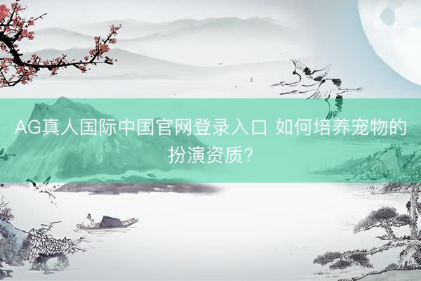 AG真人国际中国官网登录入口 如何培养宠物的扮演资质?