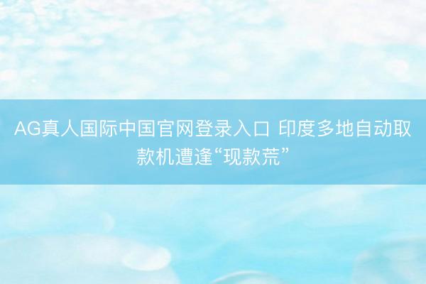AG真人国际中国官网登录入口 印度多地自动取款机遭逢“现款荒”