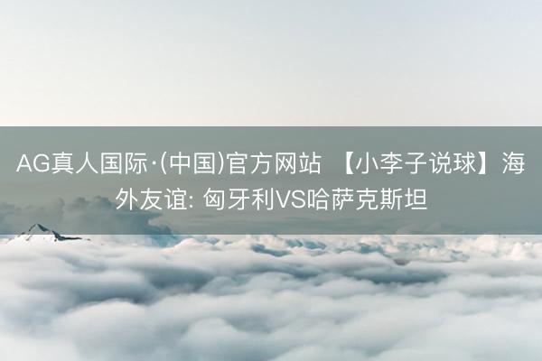 AG真人国际·(中国)官方网站 【小李子说球】海外友谊: 匈牙利VS哈萨克斯坦