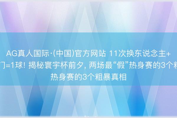AG真人国际·(中国)官方网站 11次换东说念主+23脚射门=1球! 揭秘寰宇杯前夕, 两场最“假”热身赛的3个粗暴真相