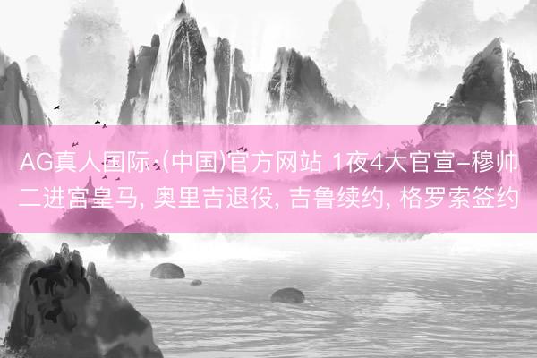 AG真人国际·(中国)官方网站 1夜4大官宣-穆帅二进宫皇马， 奥里吉退役， 吉鲁续约， 格罗索签约
