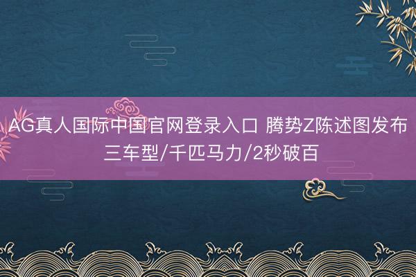 AG真人国际中国官网登录入口 腾势Z陈述图发布 三车型/千匹马力/2秒破百