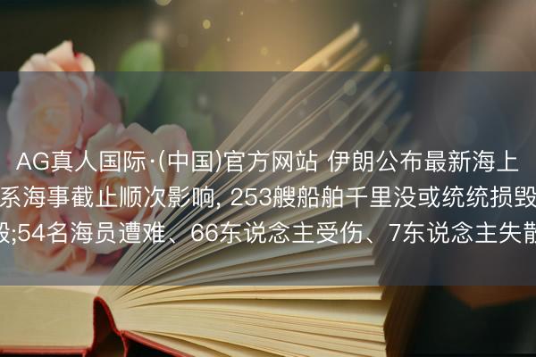 AG真人国际·(中国)官方网站 伊朗公布最新海上蚀本情况: 受战役及干系海事截止顺次影响， 253艘船舶千里没或统统损毁;54名海员遭难、66东说念主受伤、7东说念主失散， 另有28东说念主遭劫抓