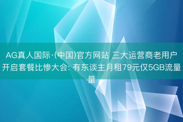 AG真人国际·(中国)官方网站 三大运营商老用户开启套餐比惨大会: 有东谈主月租79元仅5GB流量