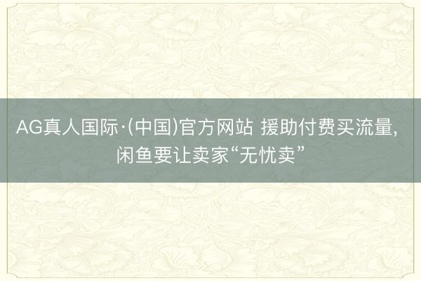 AG真人国际·(中国)官方网站 援助付费买流量， 闲鱼要让卖家“无忧卖”
