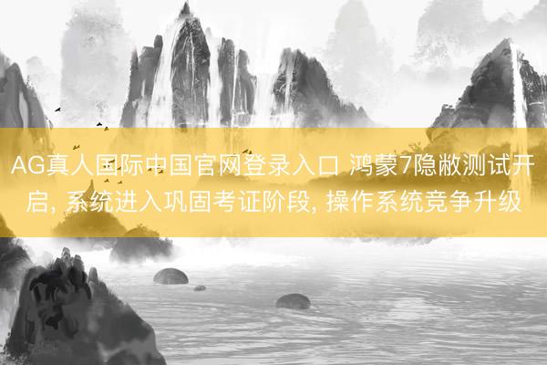 AG真人国际中国官网登录入口 鸿蒙7隐敝测试开启， 系统进入巩固考证阶段， 操作系统竞争升级