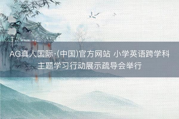AG真人国际·(中国)官方网站 小学英语跨学科主题学习行动展示疏导会举行