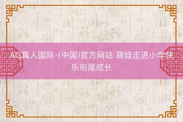 AG真人国际·(中国)官方网站 萌娃走进小学快乐衔尾成长