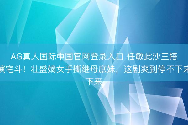 AG真人国际中国官网登录入口 任敏此沙三搭演宅斗！壮盛嫡女手撕继母庶妹，这剧爽到停不下来