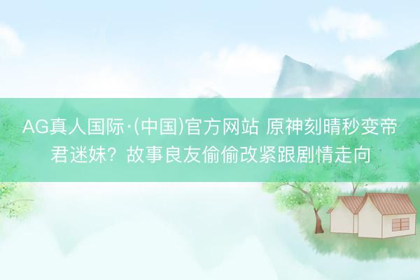 AG真人国际·(中国)官方网站 原神刻晴秒变帝君迷妹？故事良友偷偷改紧跟剧情走向