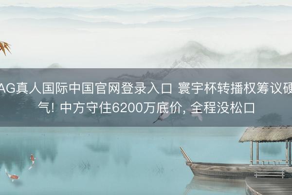AG真人国际中国官网登录入口 寰宇杯转播权筹议硬气! 中方守住6200万底价， 全程没松口