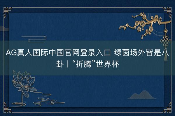 AG真人国际中国官网登录入口 绿茵场外皆是八卦丨“折腾”世界杯
