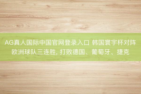 AG真人国际中国官网登录入口 韩国寰宇杯对阵欧洲球队三连胜， 打败德国、葡萄牙、捷克