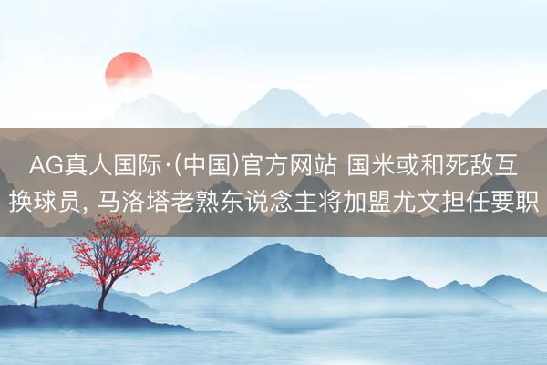 AG真人国际·(中国)官方网站 国米或和死敌互换球员， 马洛塔老熟东说念主将加盟尤文担任要职