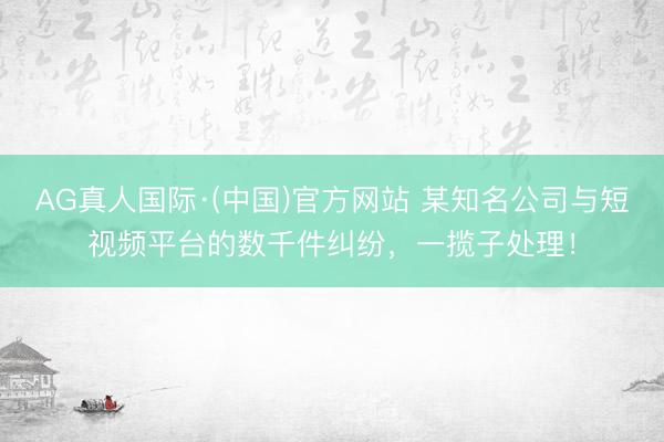AG真人国际·(中国)官方网站 某知名公司与短视频平台的数千件纠纷，一揽子处理！