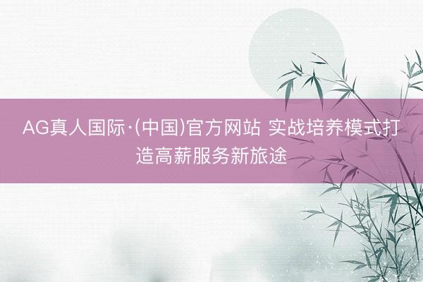 AG真人国际·(中国)官方网站 实战培养模式打造高薪服务新旅途