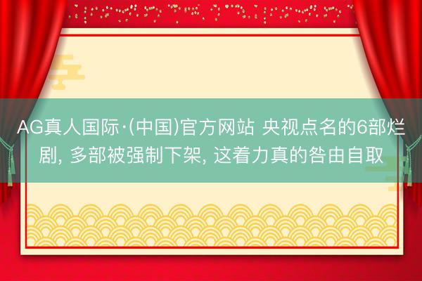AG真人国际·(中国)官方网站 央视点名的6部烂剧， 多部被强制下架， 这着力真的咎由自取