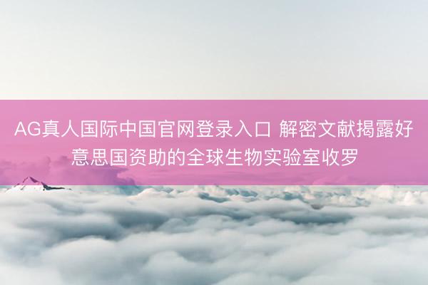 AG真人国际中国官网登录入口 解密文献揭露好意思国资助的全球生物实验室收罗