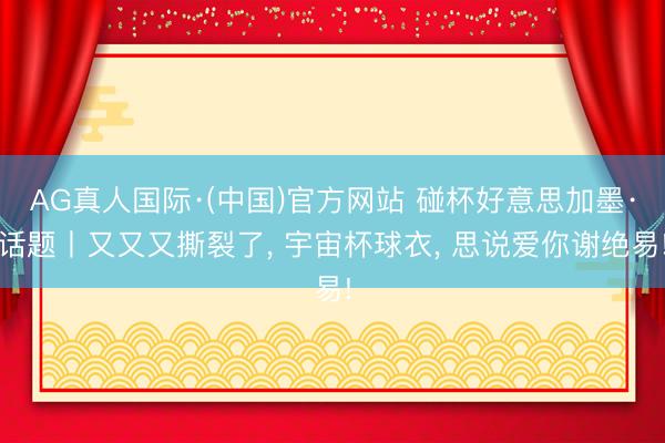 AG真人国际·(中国)官方网站 碰杯好意思加墨·话题丨又又又撕裂了， 宇宙杯球衣， 思说爱你谢绝易!