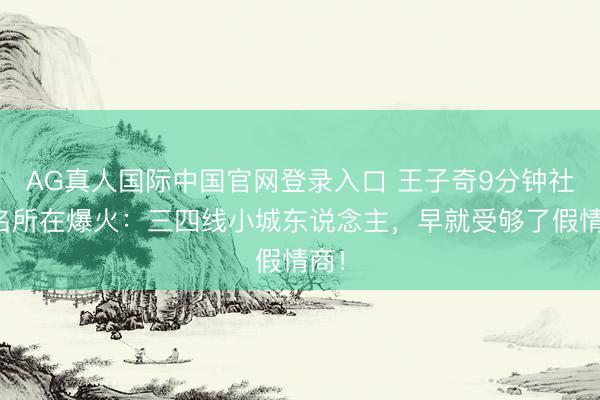 AG真人国际中国官网登录入口 王子奇9分钟社恐名所在爆火:三四线小城东说念主,早就受够了假情商!